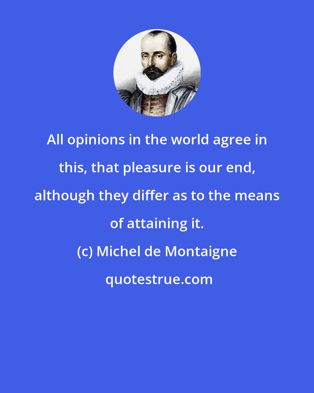 Michel de Montaigne: All opinions in the world agree in this, that pleasure is our end, although they differ as to the means of attaining it.