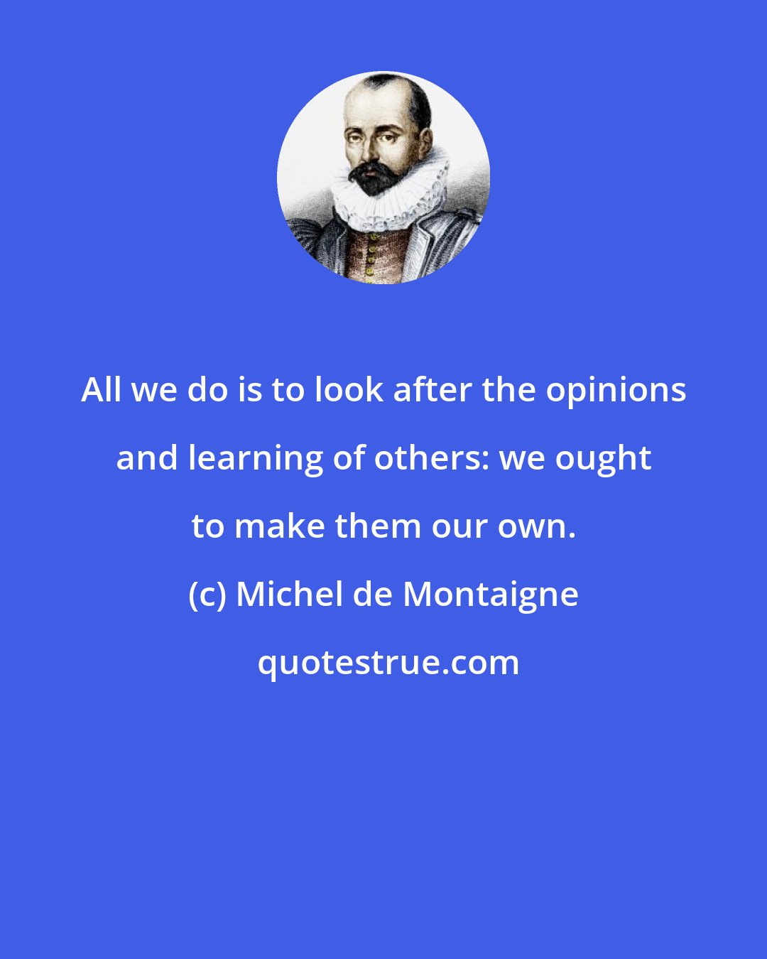 Michel de Montaigne: All we do is to look after the opinions and learning of others: we ought to make them our own.