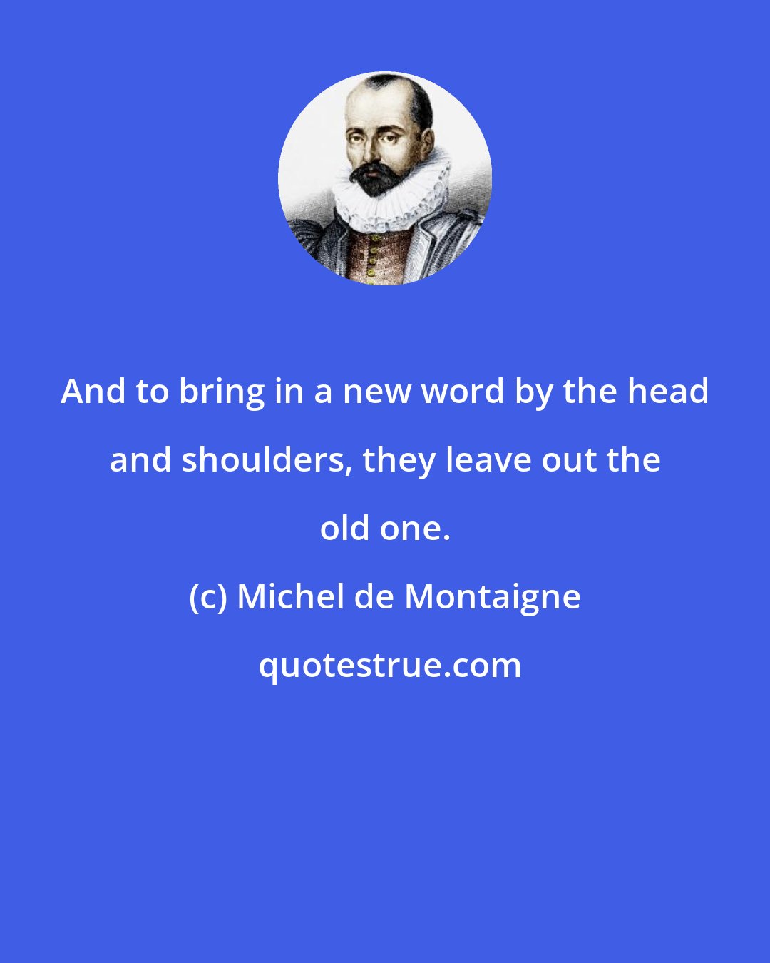 Michel de Montaigne: And to bring in a new word by the head and shoulders, they leave out the old one.