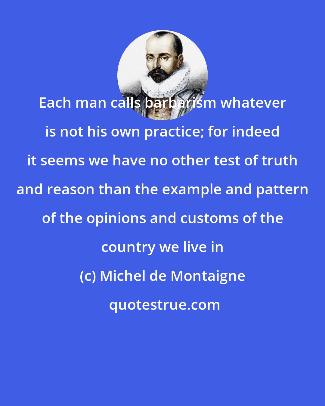 Michel de Montaigne: Each man calls barbarism whatever is not his own practice; for indeed it seems we have no other test of truth and reason than the example and pattern of the opinions and customs of the country we live in