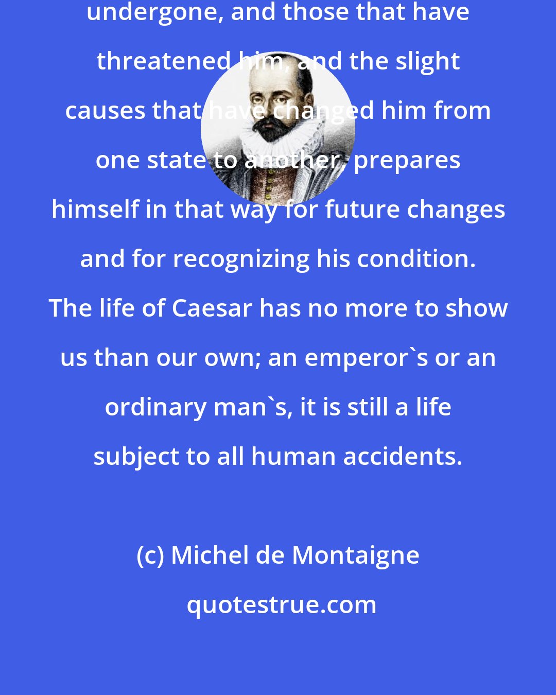 Michel de Montaigne: He who remembers the evils he has undergone, and those that have threatened him, and the slight causes that have changed him from one state to another, prepares himself in that way for future changes and for recognizing his condition. The life of Caesar has no more to show us than our own; an emperor's or an ordinary man's, it is still a life subject to all human accidents.