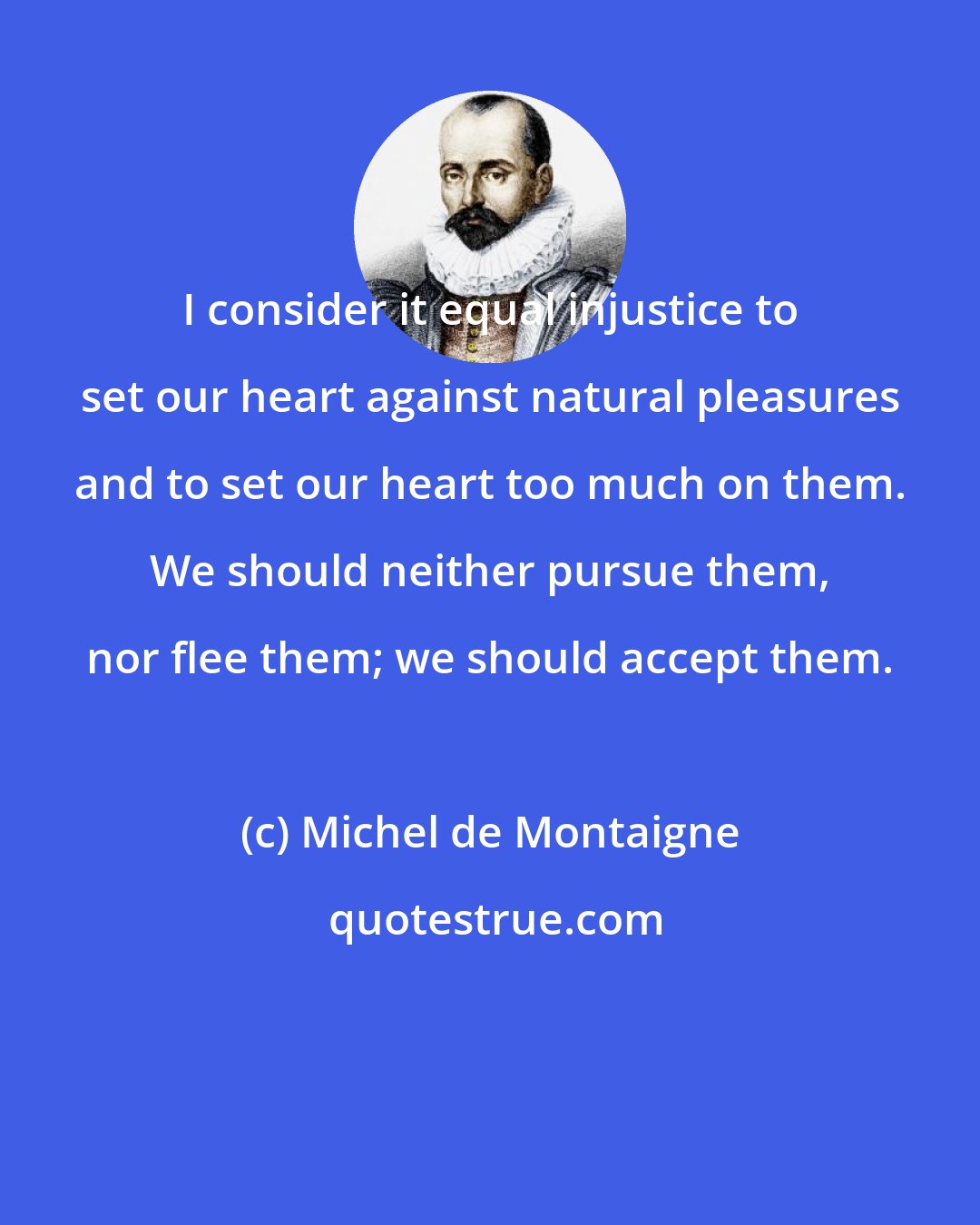 Michel de Montaigne: I consider it equal injustice to set our heart against natural pleasures and to set our heart too much on them. We should neither pursue them, nor flee them; we should accept them.