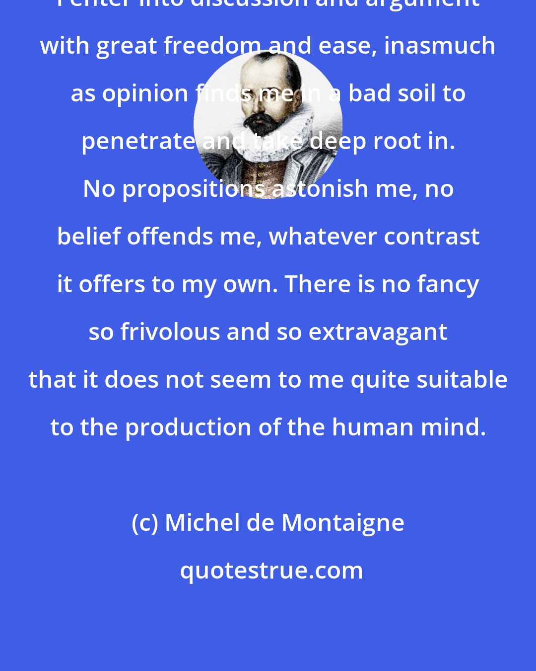 Michel de Montaigne: I enter into discussion and argument with great freedom and ease, inasmuch as opinion finds me in a bad soil to penetrate and take deep root in. No propositions astonish me, no belief offends me, whatever contrast it offers to my own. There is no fancy so frivolous and so extravagant that it does not seem to me quite suitable to the production of the human mind.