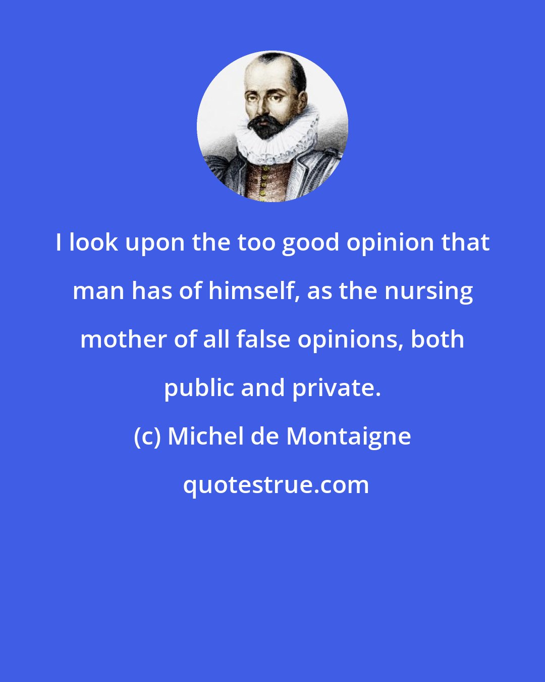 Michel de Montaigne: I look upon the too good opinion that man has of himself, as the nursing mother of all false opinions, both public and private.