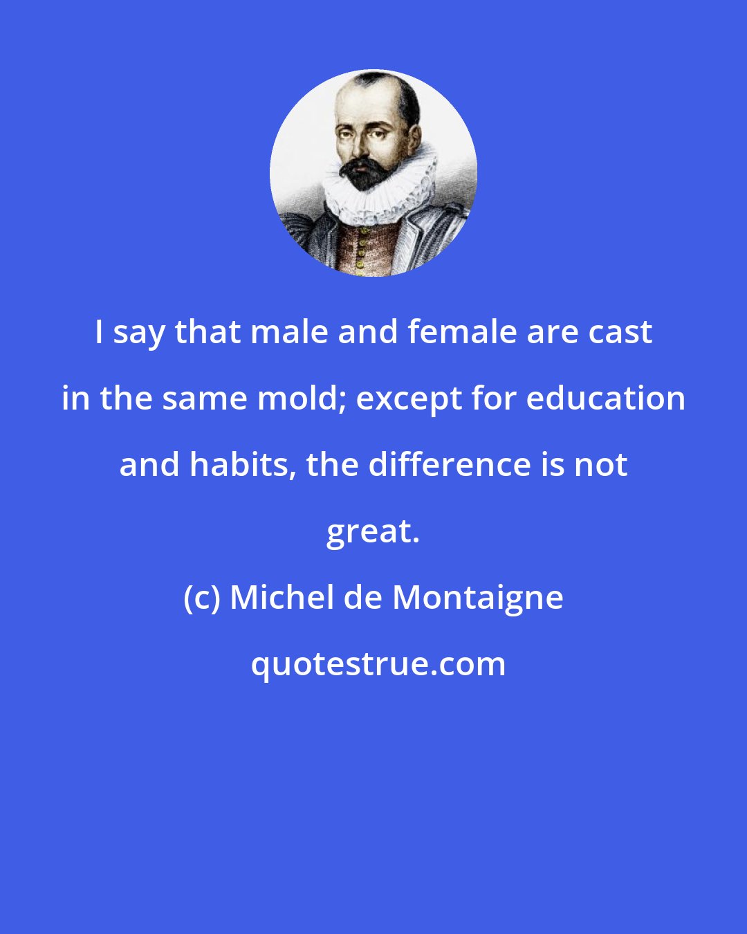 Michel de Montaigne: I say that male and female are cast in the same mold; except for education and habits, the difference is not great.