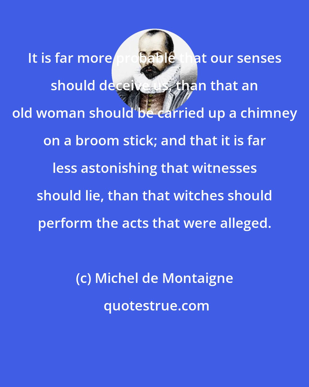 Michel de Montaigne: It is far more probable that our senses should deceive us, than that an old woman should be carried up a chimney on a broom stick; and that it is far less astonishing that witnesses should lie, than that witches should perform the acts that were alleged.