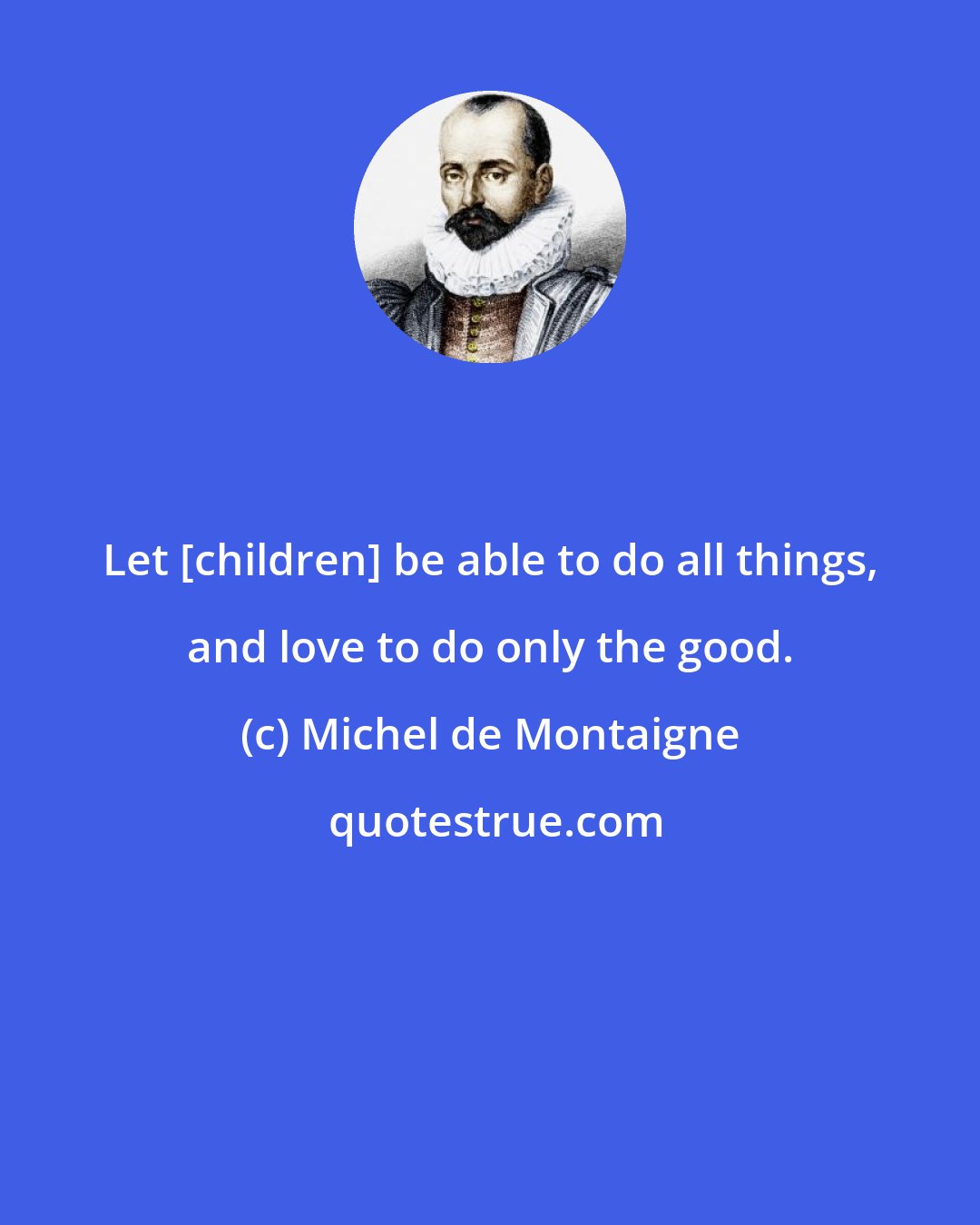 Michel de Montaigne: Let [children] be able to do all things, and love to do only the good.