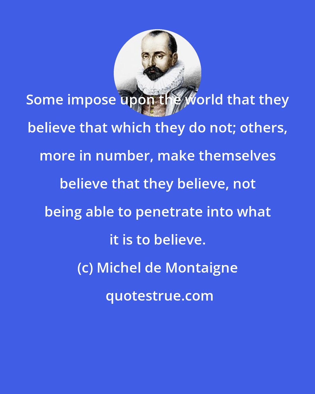 Michel de Montaigne: Some impose upon the world that they believe that which they do not; others, more in number, make themselves believe that they believe, not being able to penetrate into what it is to believe.