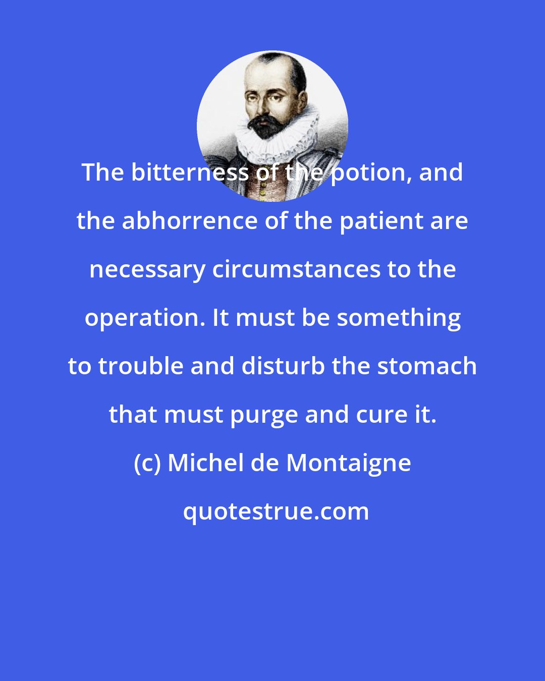 Michel de Montaigne: The bitterness of the potion, and the abhorrence of the patient are necessary circumstances to the operation. It must be something to trouble and disturb the stomach that must purge and cure it.