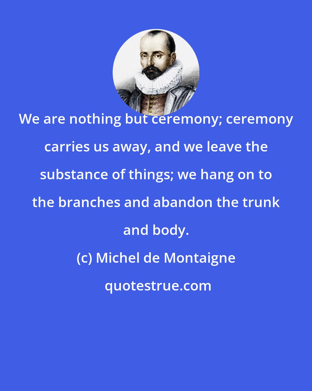 Michel de Montaigne: We are nothing but ceremony; ceremony carries us away, and we leave the substance of things; we hang on to the branches and abandon the trunk and body.