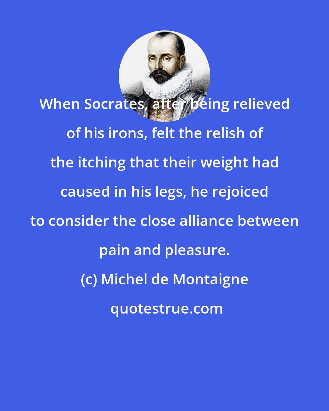 Michel de Montaigne: When Socrates, after being relieved of his irons, felt the relish of the itching that their weight had caused in his legs, he rejoiced to consider the close alliance between pain and pleasure.