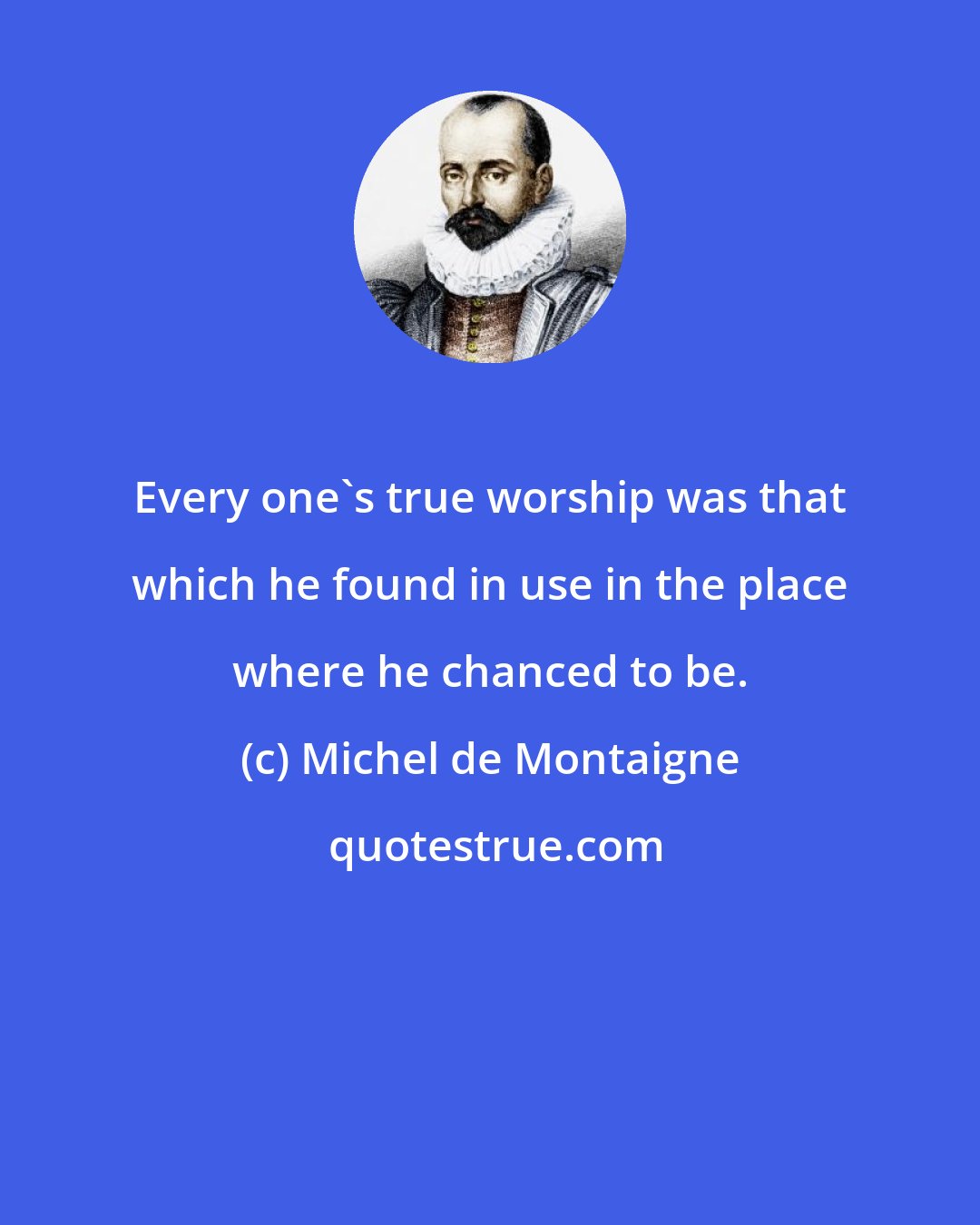 Michel de Montaigne: Every one's true worship was that which he found in use in the place where he chanced to be.