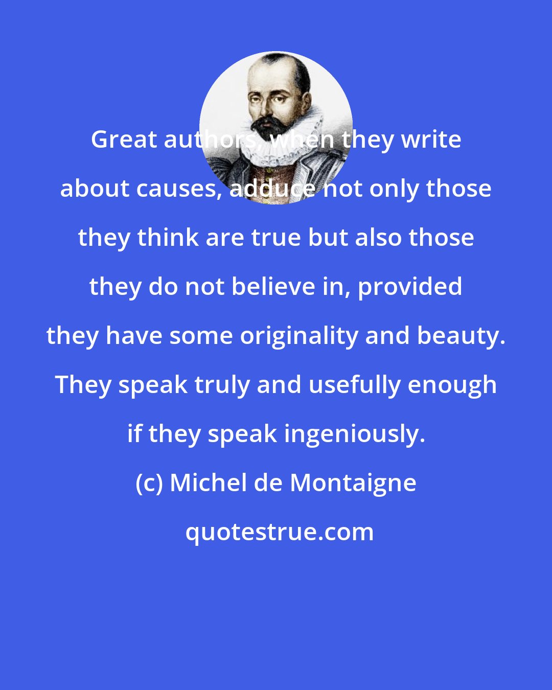 Michel de Montaigne: Great authors, when they write about causes, adduce not only those they think are true but also those they do not believe in, provided they have some originality and beauty. They speak truly and usefully enough if they speak ingeniously.