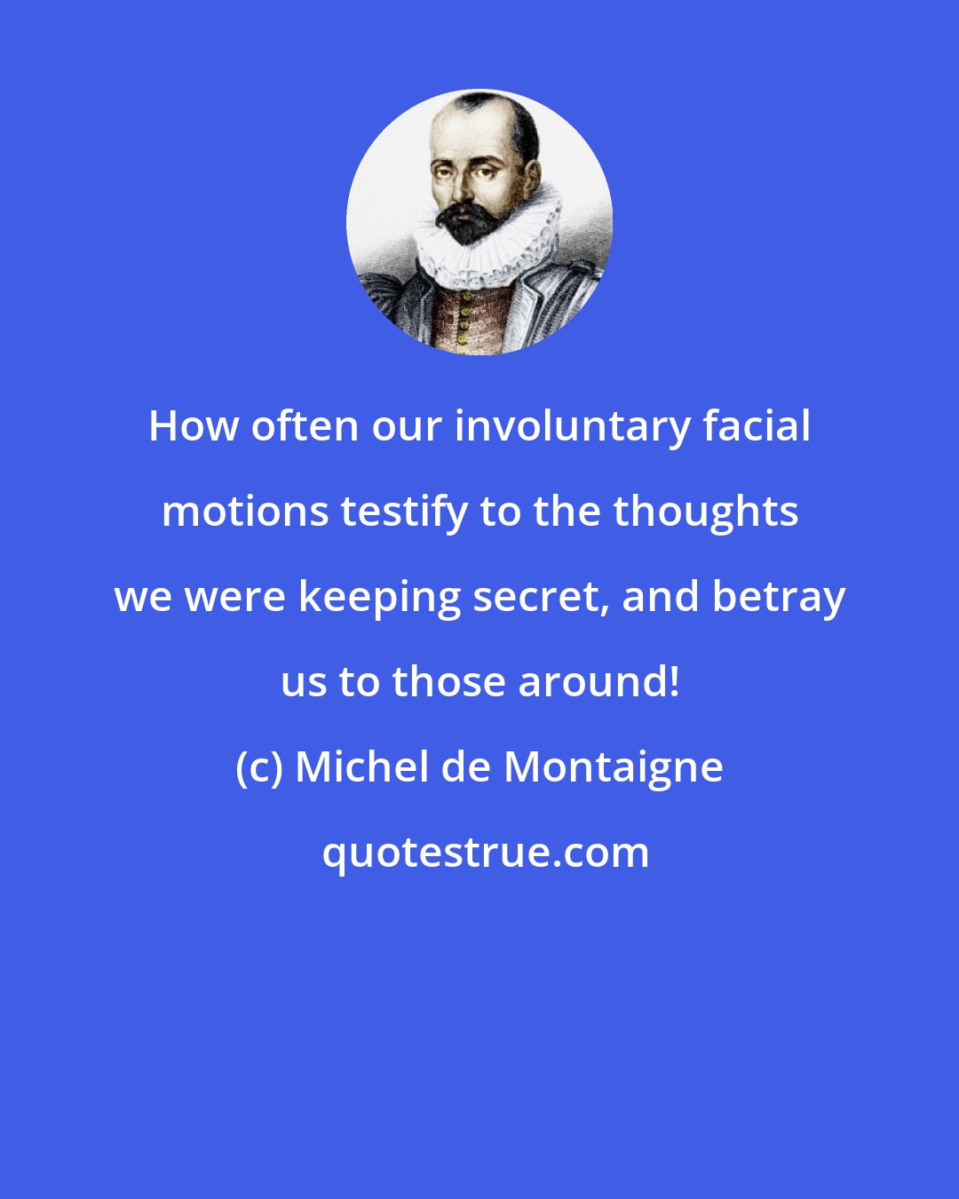 Michel de Montaigne: How often our involuntary facial motions testify to the thoughts we were keeping secret, and betray us to those around!