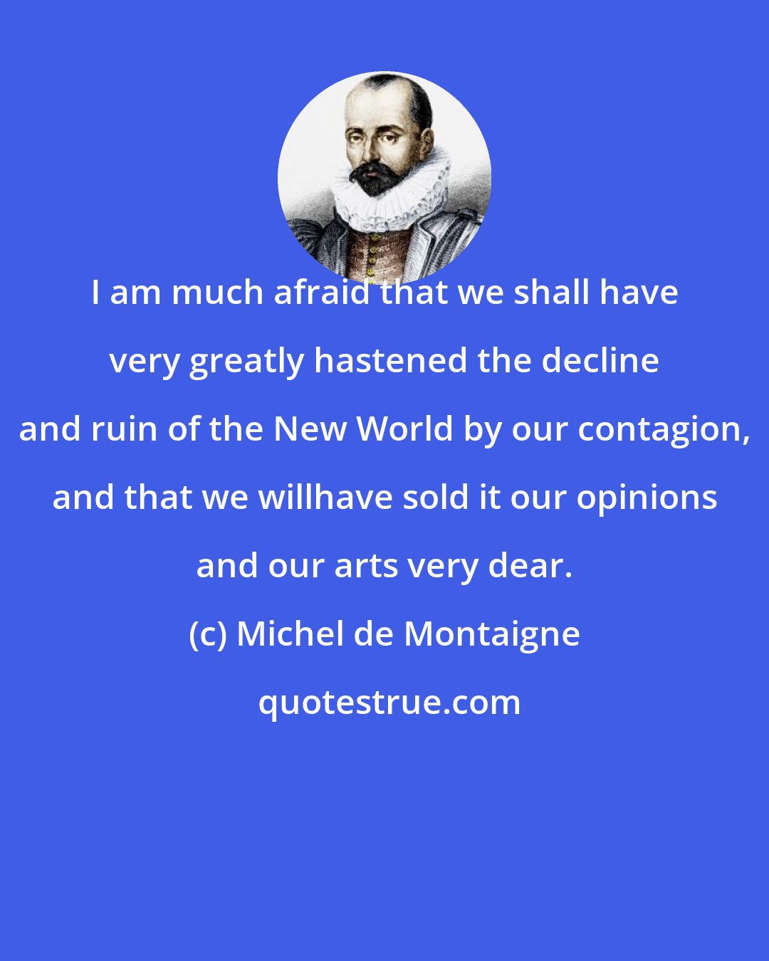 Michel de Montaigne: I am much afraid that we shall have very greatly hastened the decline and ruin of the New World by our contagion, and that we willhave sold it our opinions and our arts very dear.