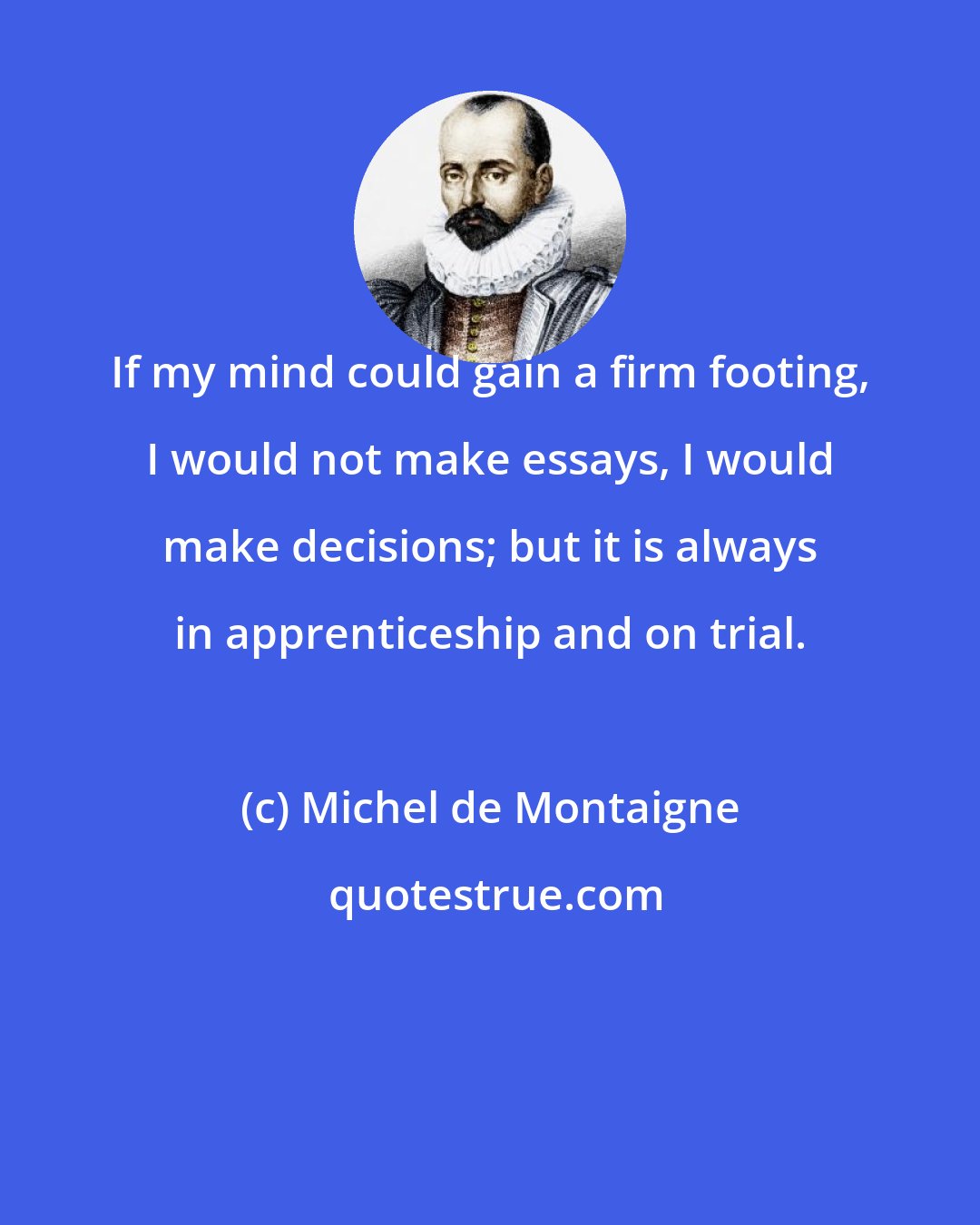 Michel de Montaigne: If my mind could gain a firm footing, I would not make essays, I would make decisions; but it is always in apprenticeship and on trial.