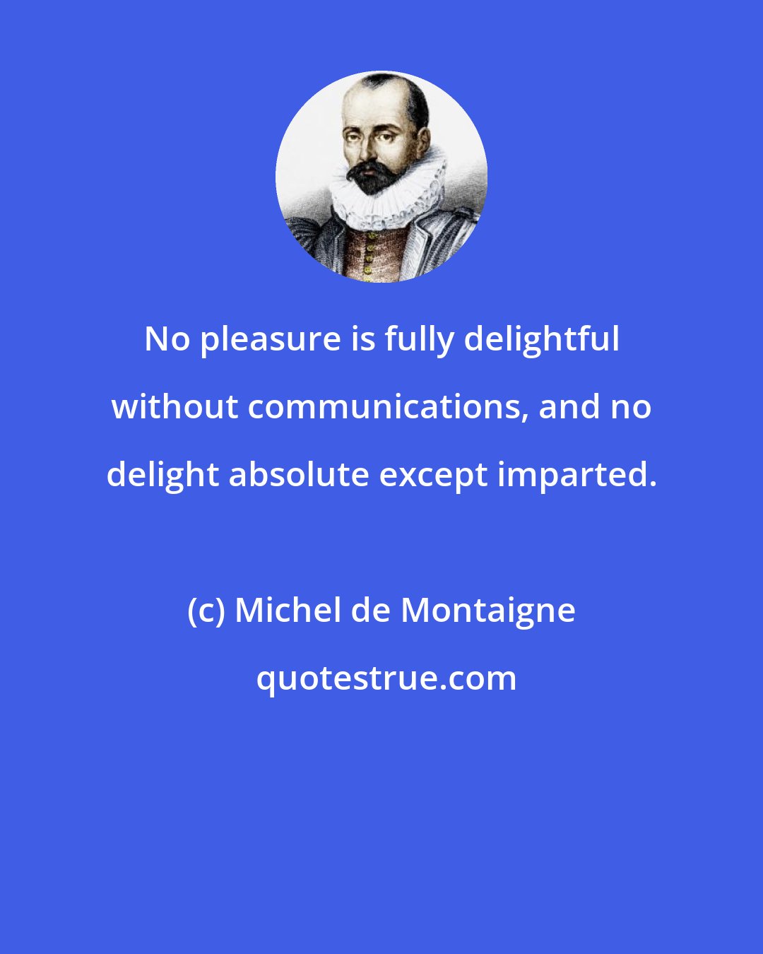 Michel de Montaigne: No pleasure is fully delightful without communications, and no delight absolute except imparted.