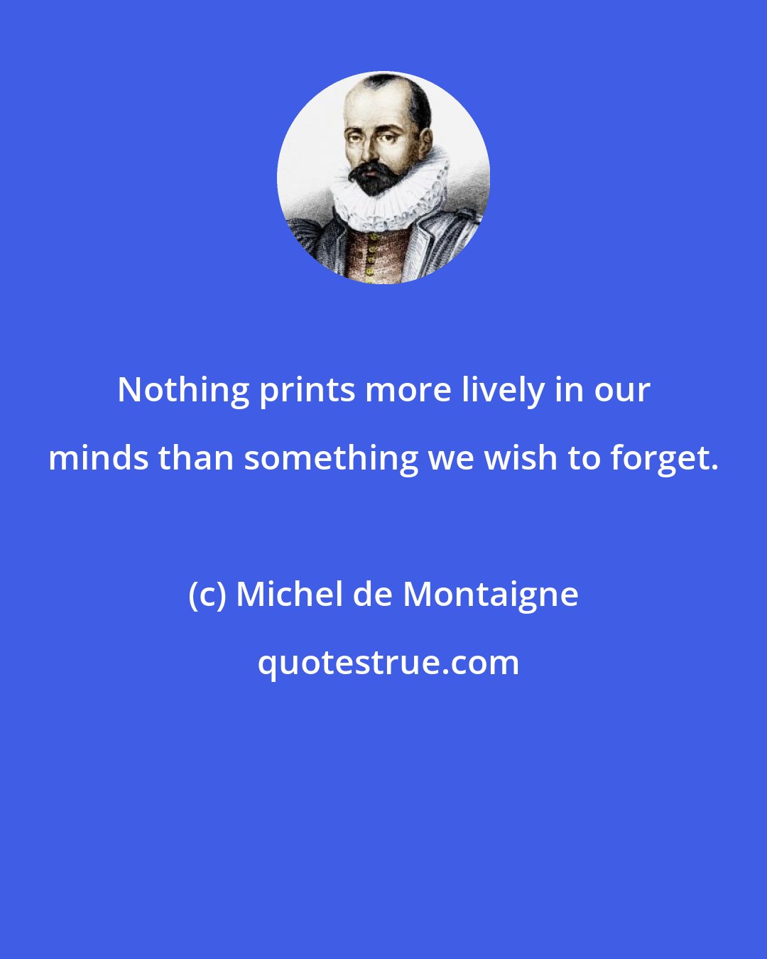 Michel de Montaigne: Nothing prints more lively in our minds than something we wish to forget.