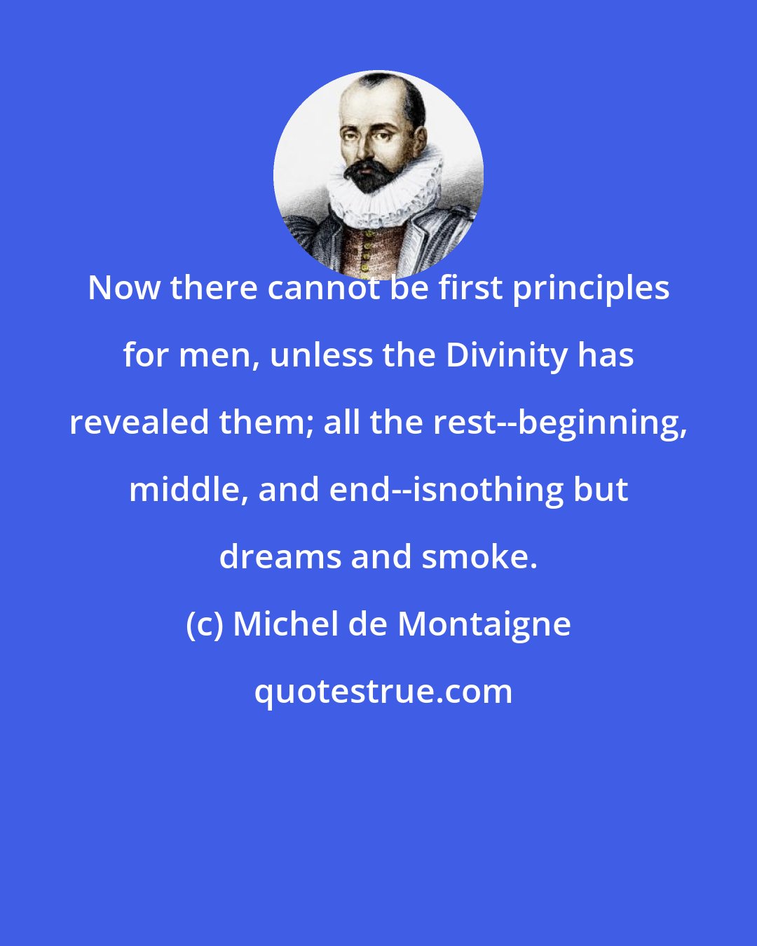 Michel de Montaigne: Now there cannot be first principles for men, unless the Divinity has revealed them; all the rest--beginning, middle, and end--isnothing but dreams and smoke.