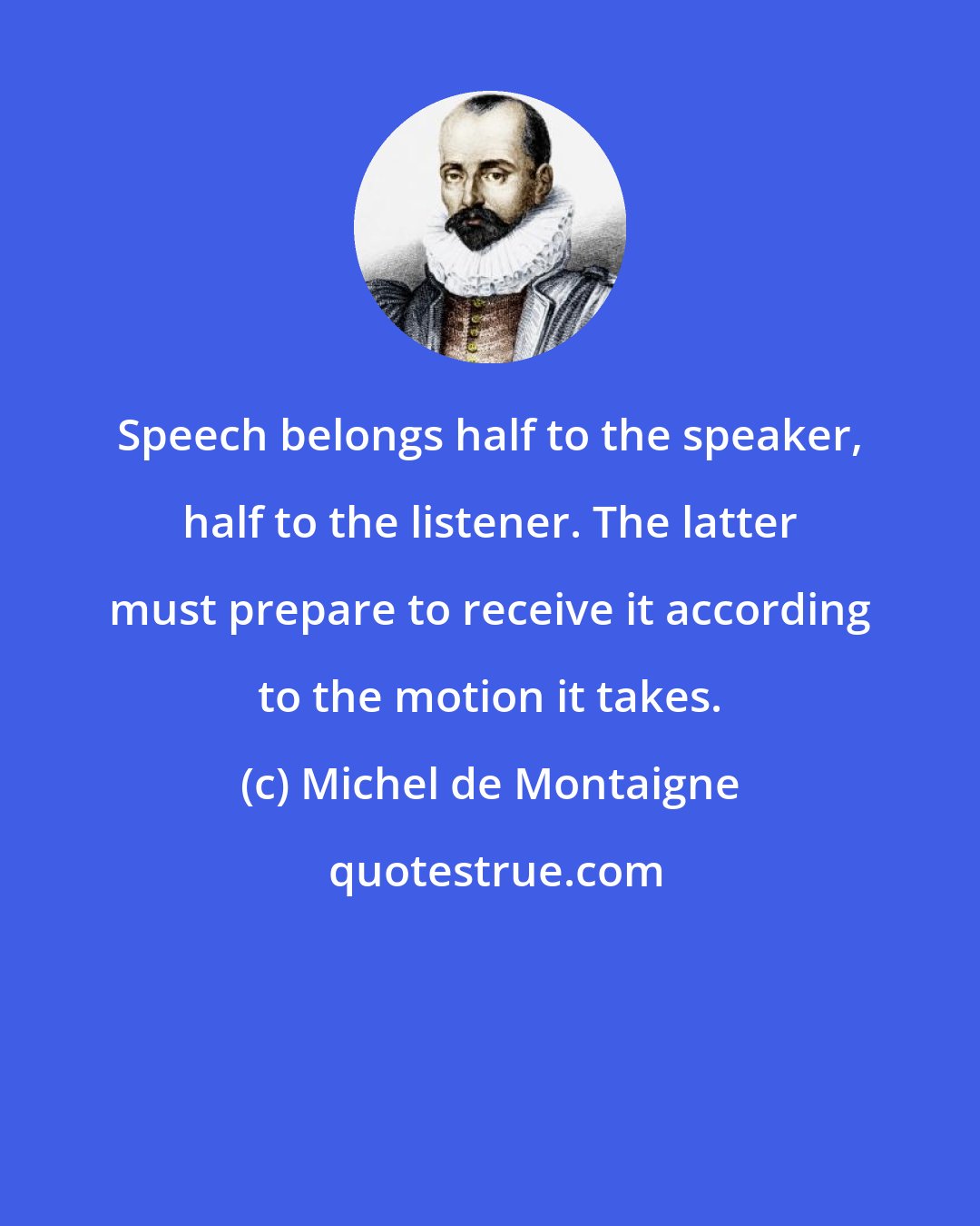 Michel de Montaigne: Speech belongs half to the speaker, half to the listener. The latter must prepare to receive it according to the motion it takes.