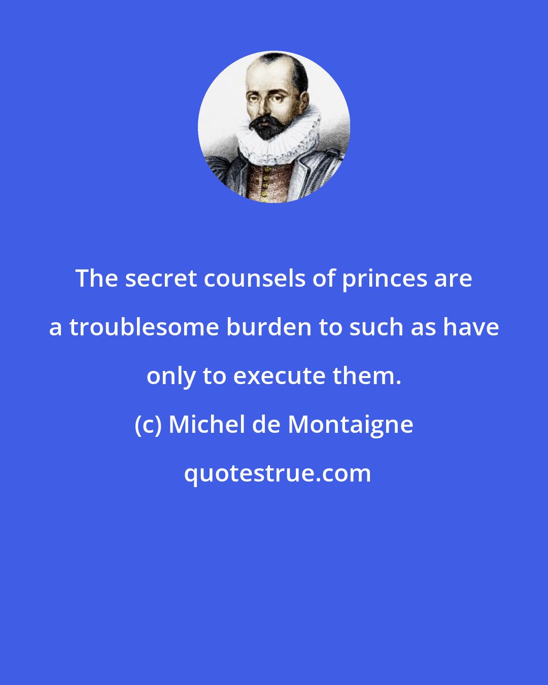 Michel de Montaigne: The secret counsels of princes are a troublesome burden to such as have only to execute them.