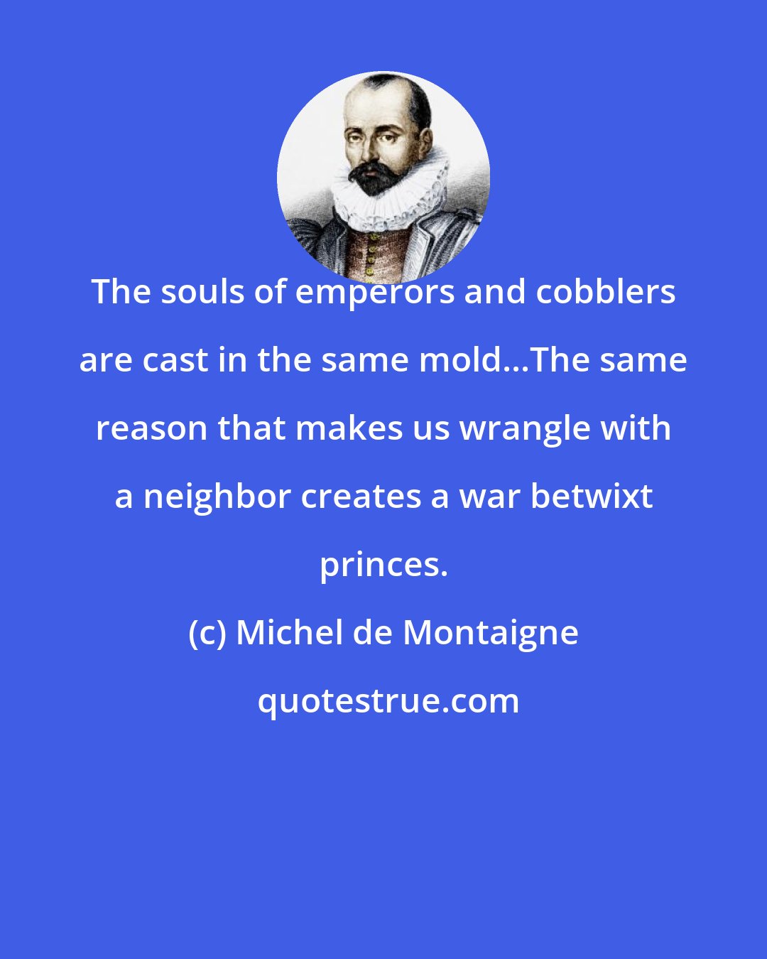 Michel de Montaigne: The souls of emperors and cobblers are cast in the same mold...The same reason that makes us wrangle with a neighbor creates a war betwixt princes.