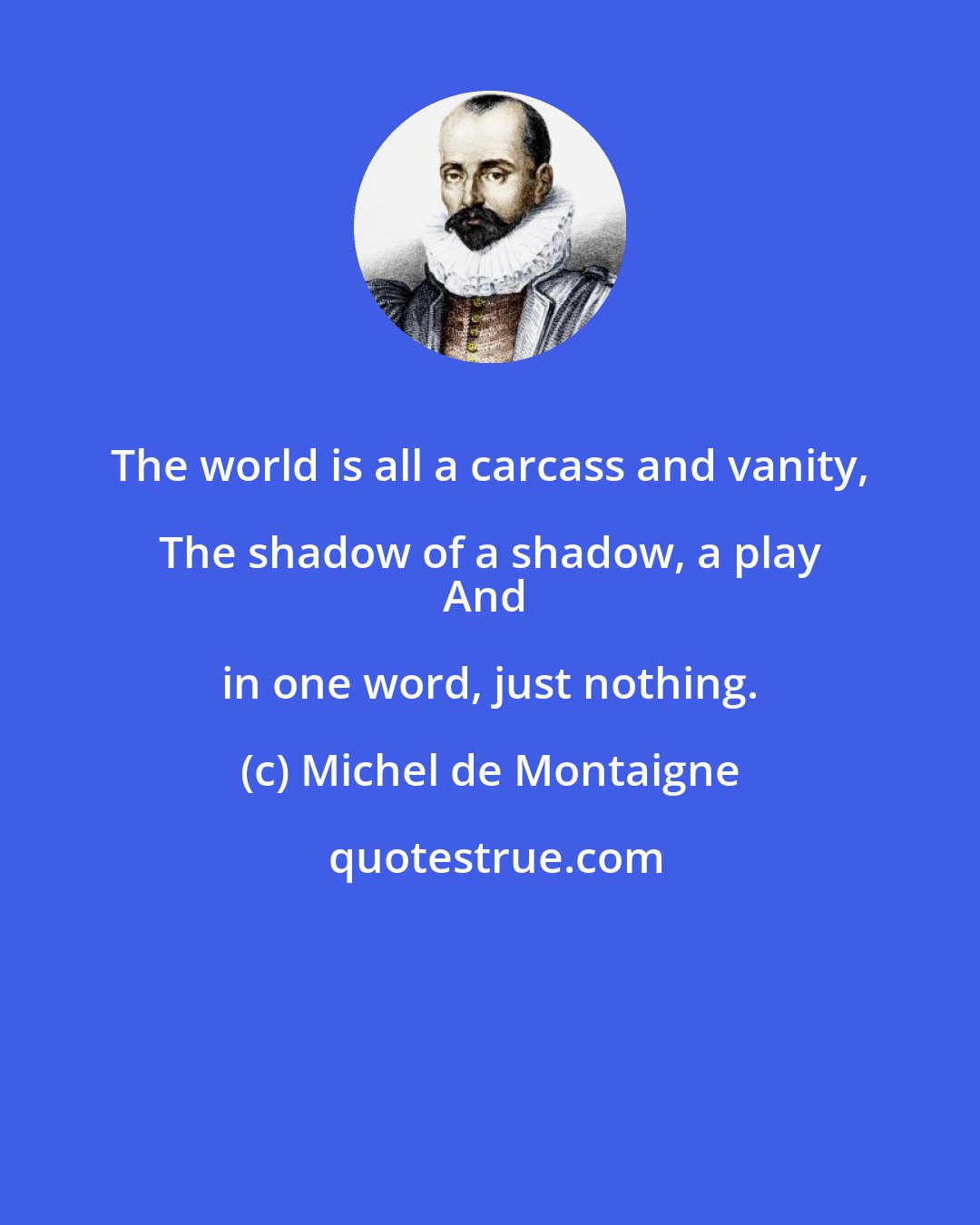 Michel de Montaigne: The world is all a carcass and vanity, The shadow of a shadow, a play 
And in one word, just nothing.