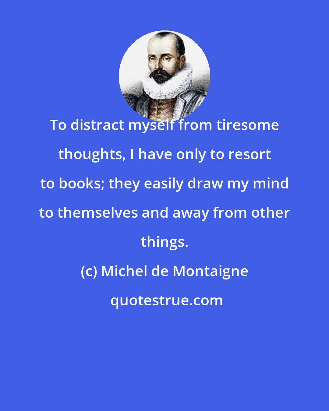 Michel de Montaigne: To distract myself from tiresome thoughts, I have only to resort to books; they easily draw my mind to themselves and away from other things.