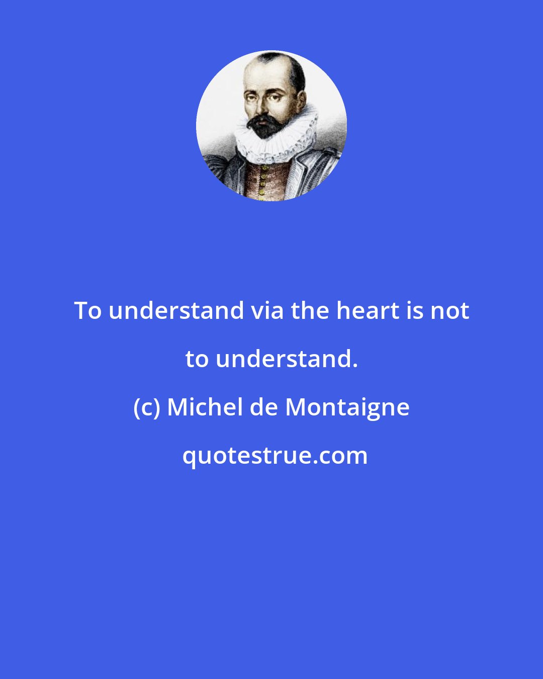 Michel de Montaigne: To understand via the heart is not to understand.