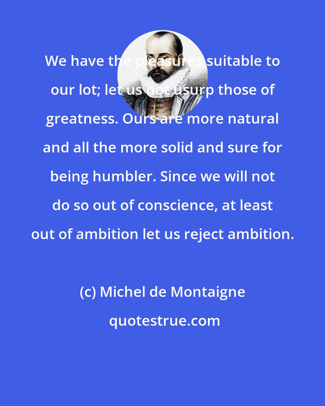 Michel de Montaigne: We have the pleasures suitable to our lot; let us not usurp those of greatness. Ours are more natural and all the more solid and sure for being humbler. Since we will not do so out of conscience, at least out of ambition let us reject ambition.