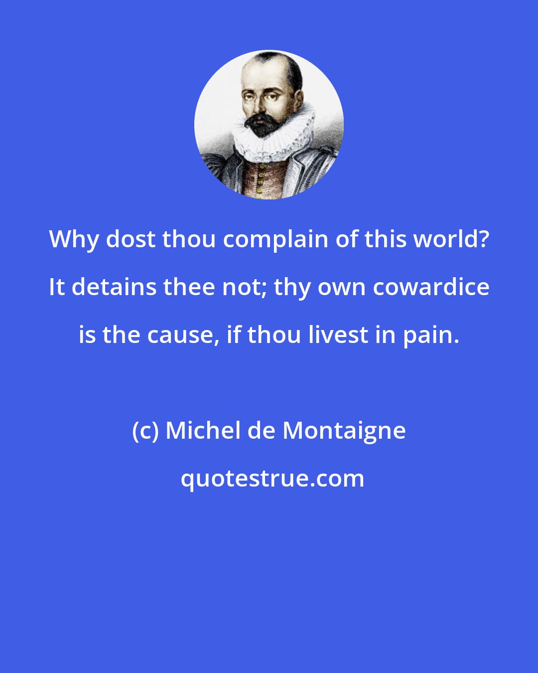 Michel de Montaigne: Why dost thou complain of this world? It detains thee not; thy own cowardice is the cause, if thou livest in pain.