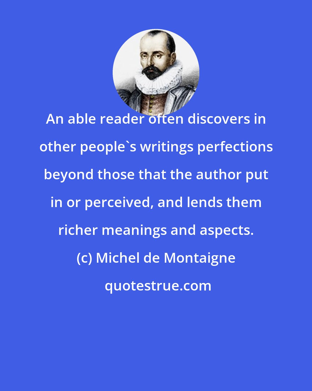 Michel de Montaigne: An able reader often discovers in other people's writings perfections beyond those that the author put in or perceived, and lends them richer meanings and aspects.