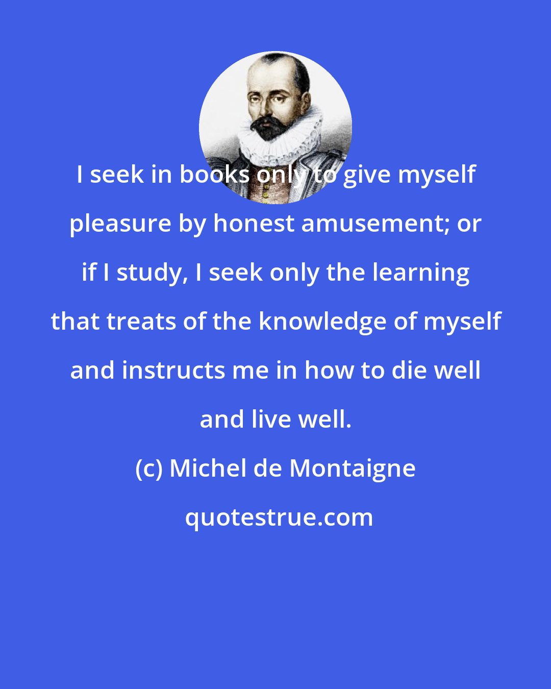 Michel de Montaigne: I seek in books only to give myself pleasure by honest amusement; or if I study, I seek only the learning that treats of the knowledge of myself and instructs me in how to die well and live well.