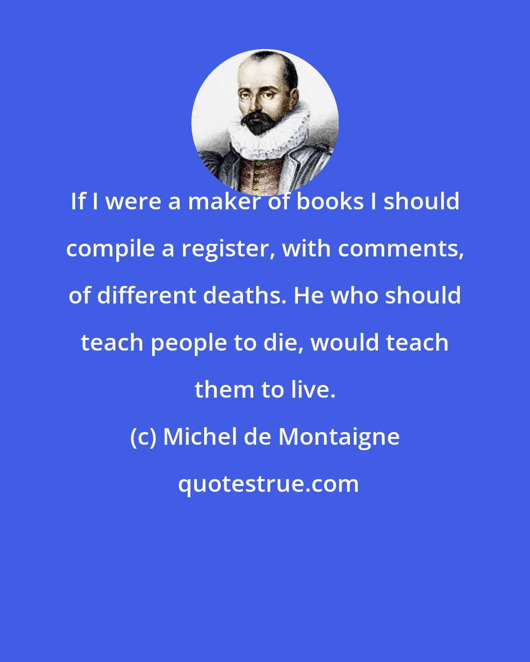 Michel de Montaigne: If I were a maker of books I should compile a register, with comments, of different deaths. He who should teach people to die, would teach them to live.