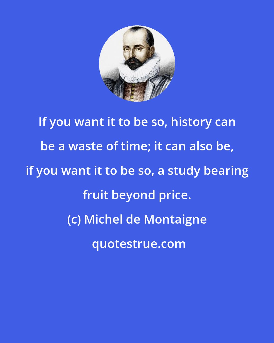 Michel de Montaigne: If you want it to be so, history can be a waste of time; it can also be, if you want it to be so, a study bearing fruit beyond price.