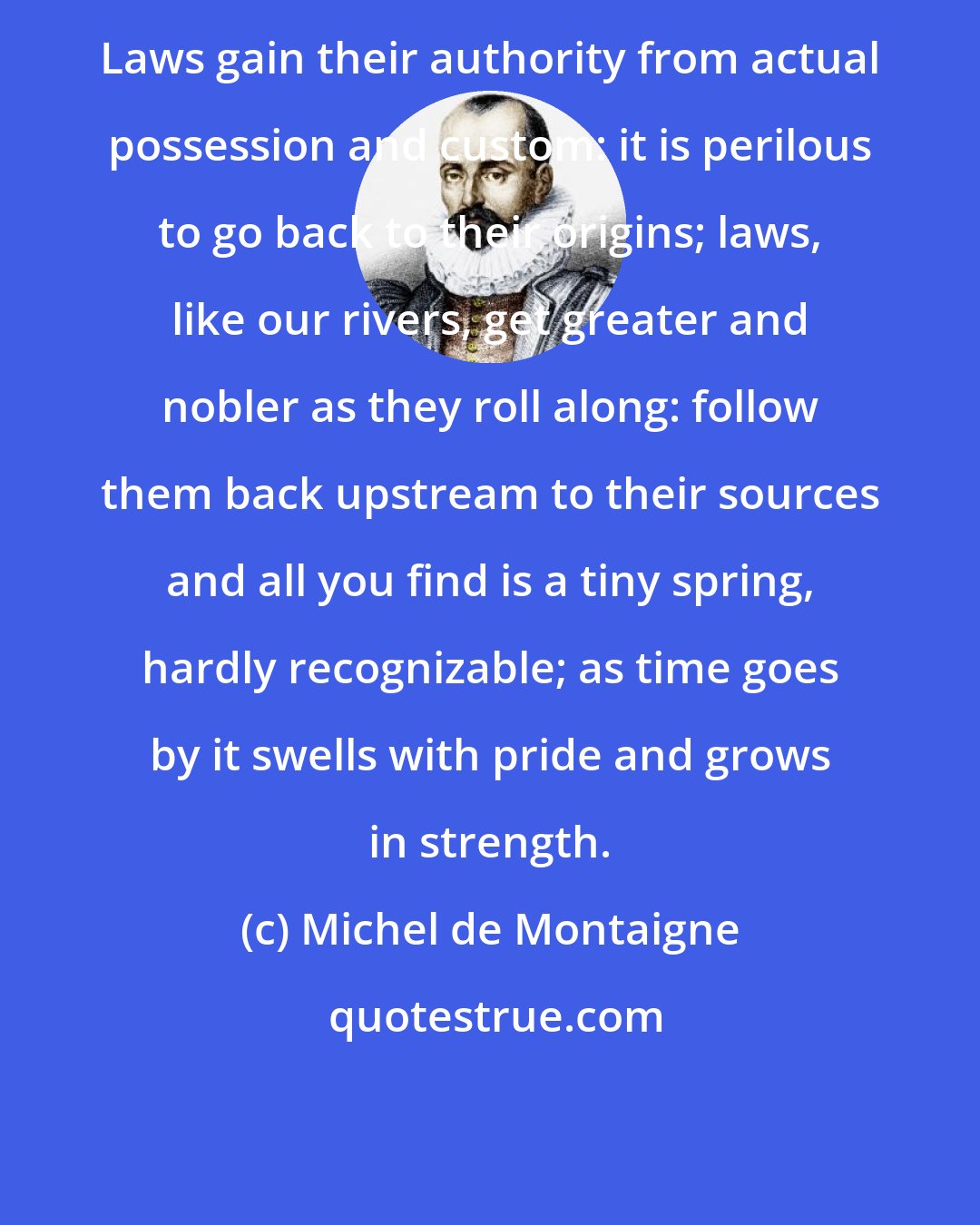 Michel de Montaigne: Laws gain their authority from actual possession and custom: it is perilous to go back to their origins; laws, like our rivers, get greater and nobler as they roll along: follow them back upstream to their sources and all you find is a tiny spring, hardly recognizable; as time goes by it swells with pride and grows in strength.