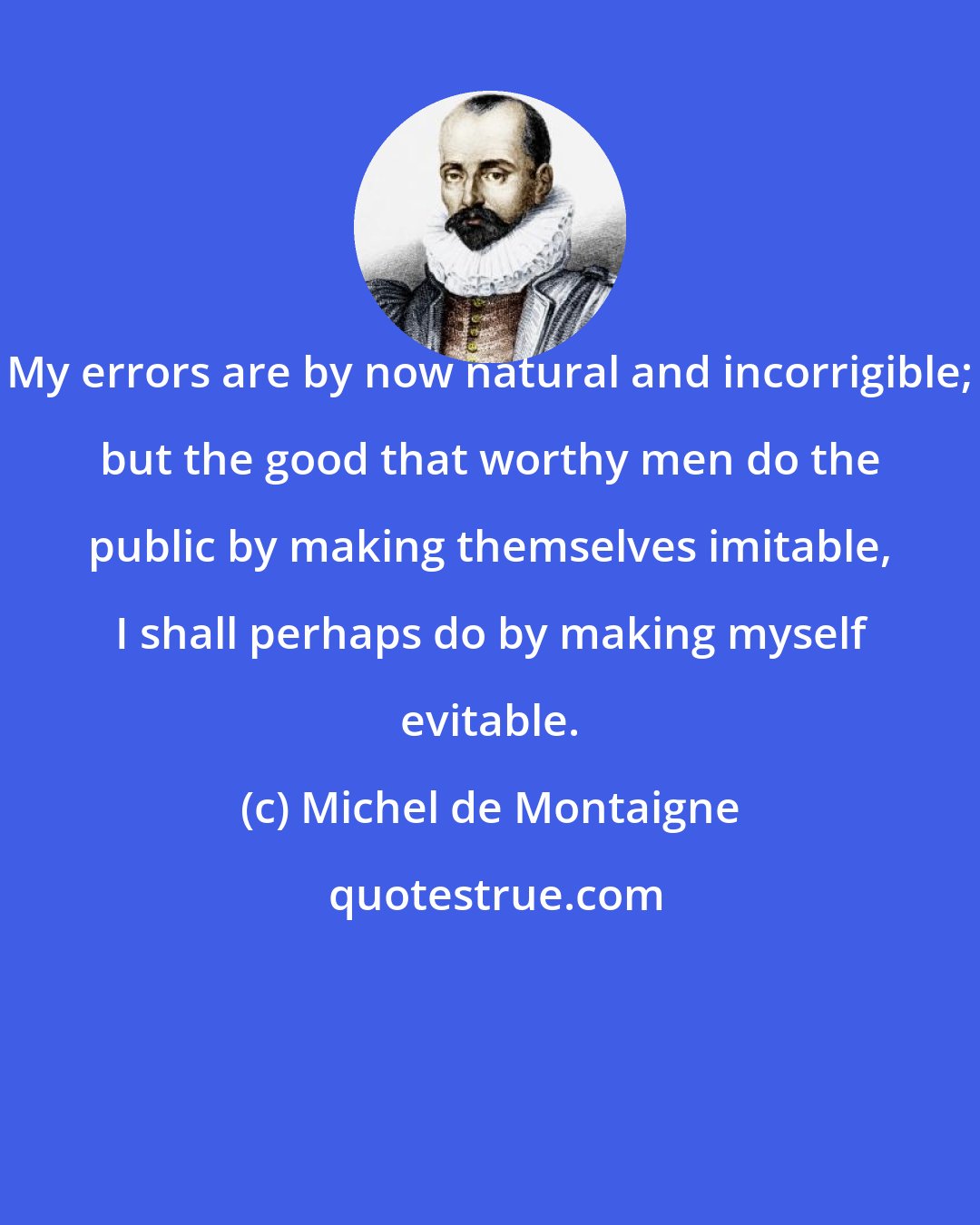 Michel de Montaigne: My errors are by now natural and incorrigible; but the good that worthy men do the public by making themselves imitable, I shall perhaps do by making myself evitable.