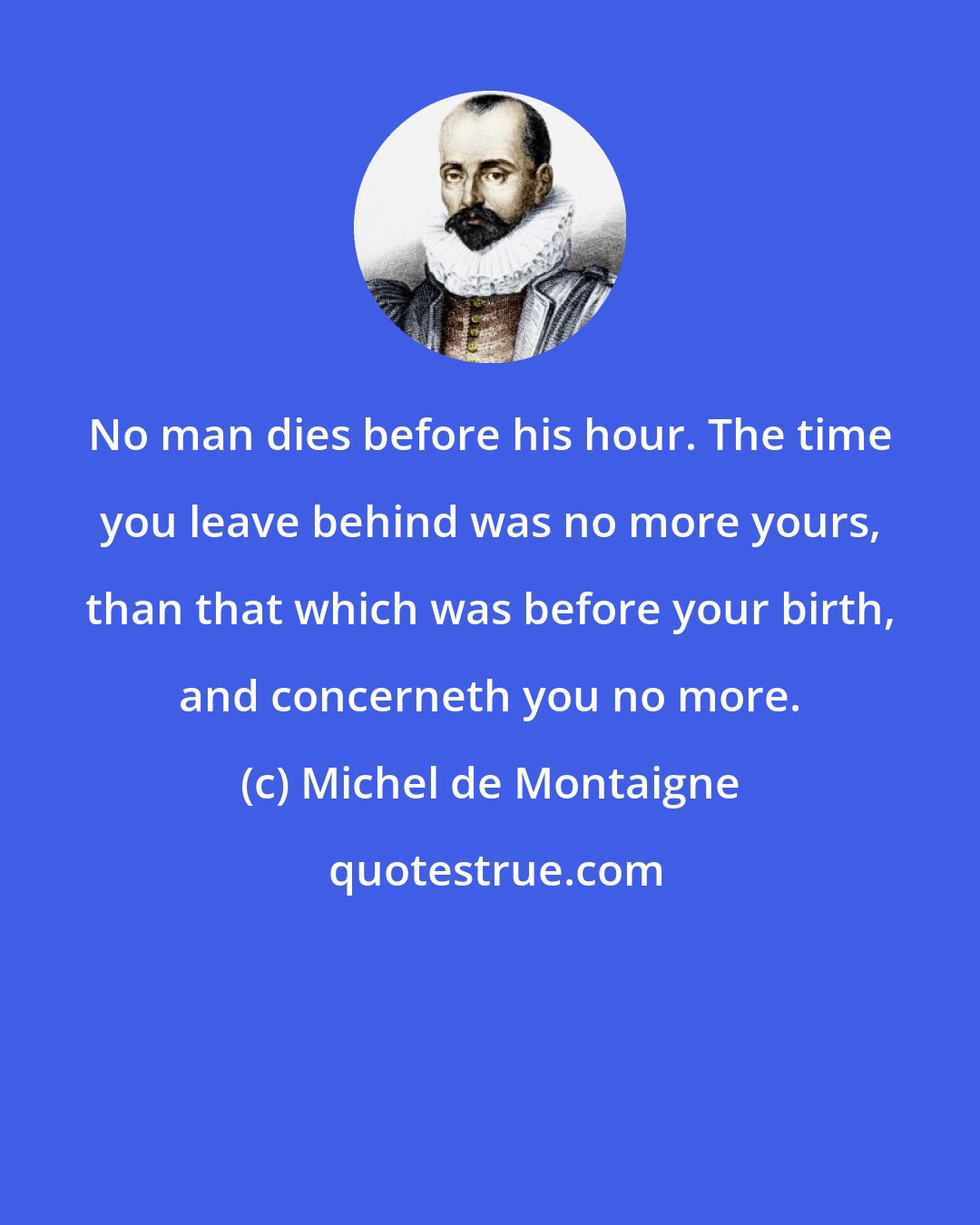 Michel de Montaigne: No man dies before his hour. The time you leave behind was no more yours, than that which was before your birth, and concerneth you no more.