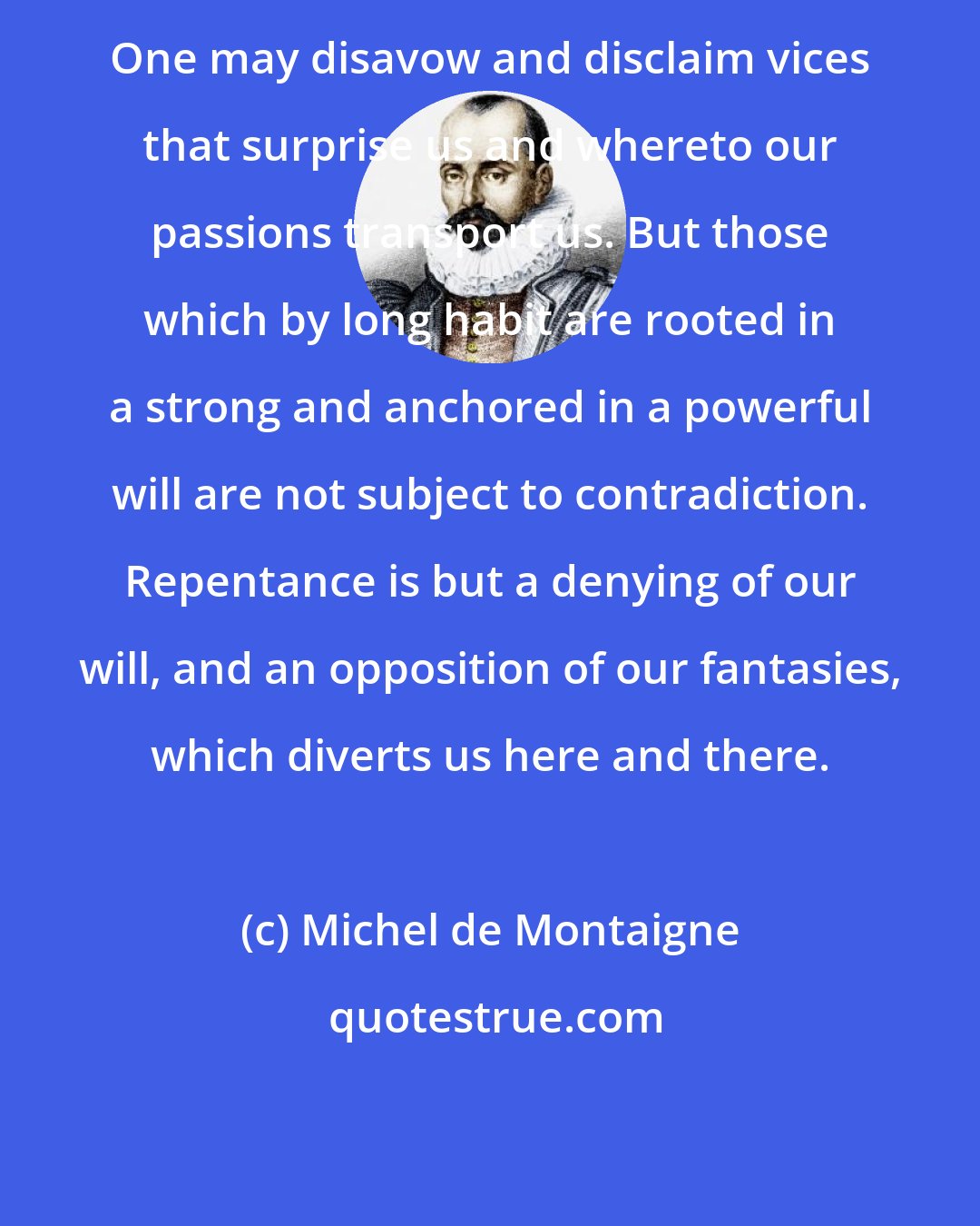 Michel de Montaigne: One may disavow and disclaim vices that surprise us and whereto our passions transport us. But those which by long habit are rooted in a strong and anchored in a powerful will are not subject to contradiction. Repentance is but a denying of our will, and an opposition of our fantasies, which diverts us here and there.