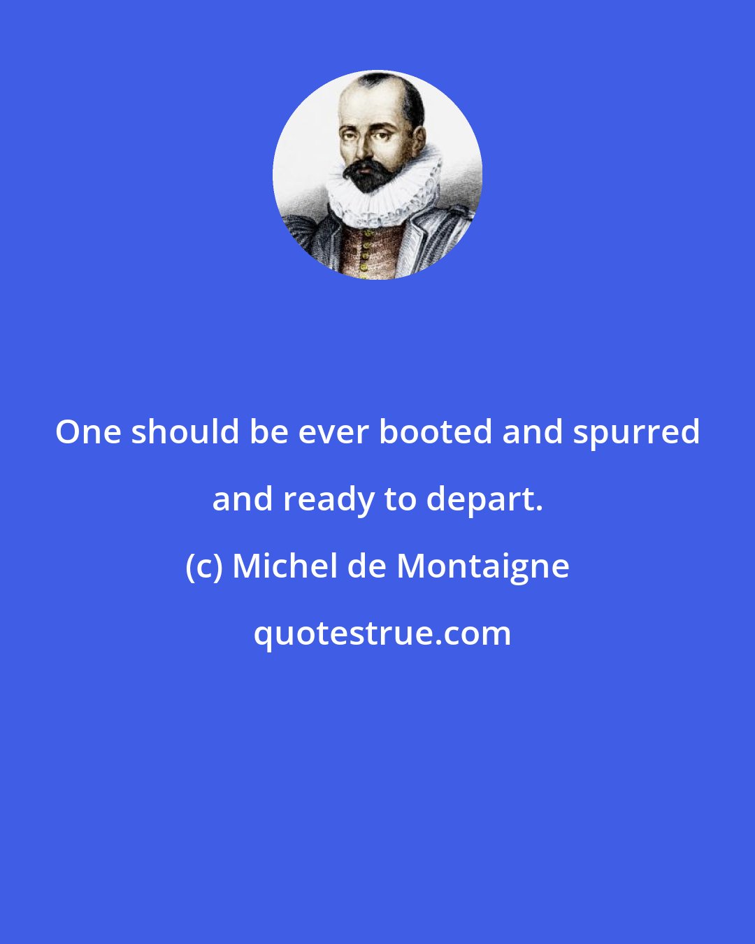 Michel de Montaigne: One should be ever booted and spurred and ready to depart.