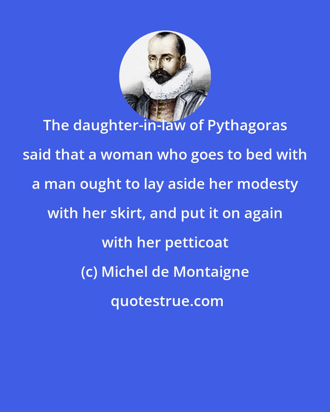 Michel de Montaigne: The daughter-in-law of Pythagoras said that a woman who goes to bed with a man ought to lay aside her modesty with her skirt, and put it on again with her petticoat