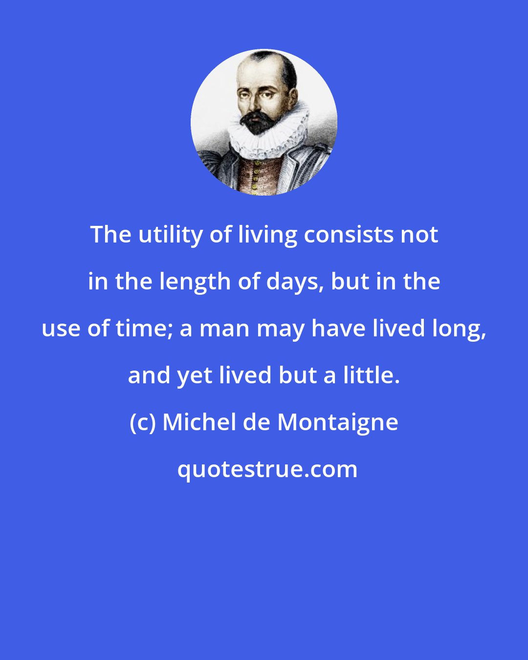 Michel de Montaigne: The utility of living consists not in the length of days, but in the use of time; a man may have lived long, and yet lived but a little.