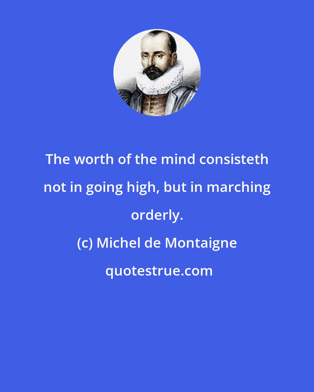 Michel de Montaigne: The worth of the mind consisteth not in going high, but in marching orderly.