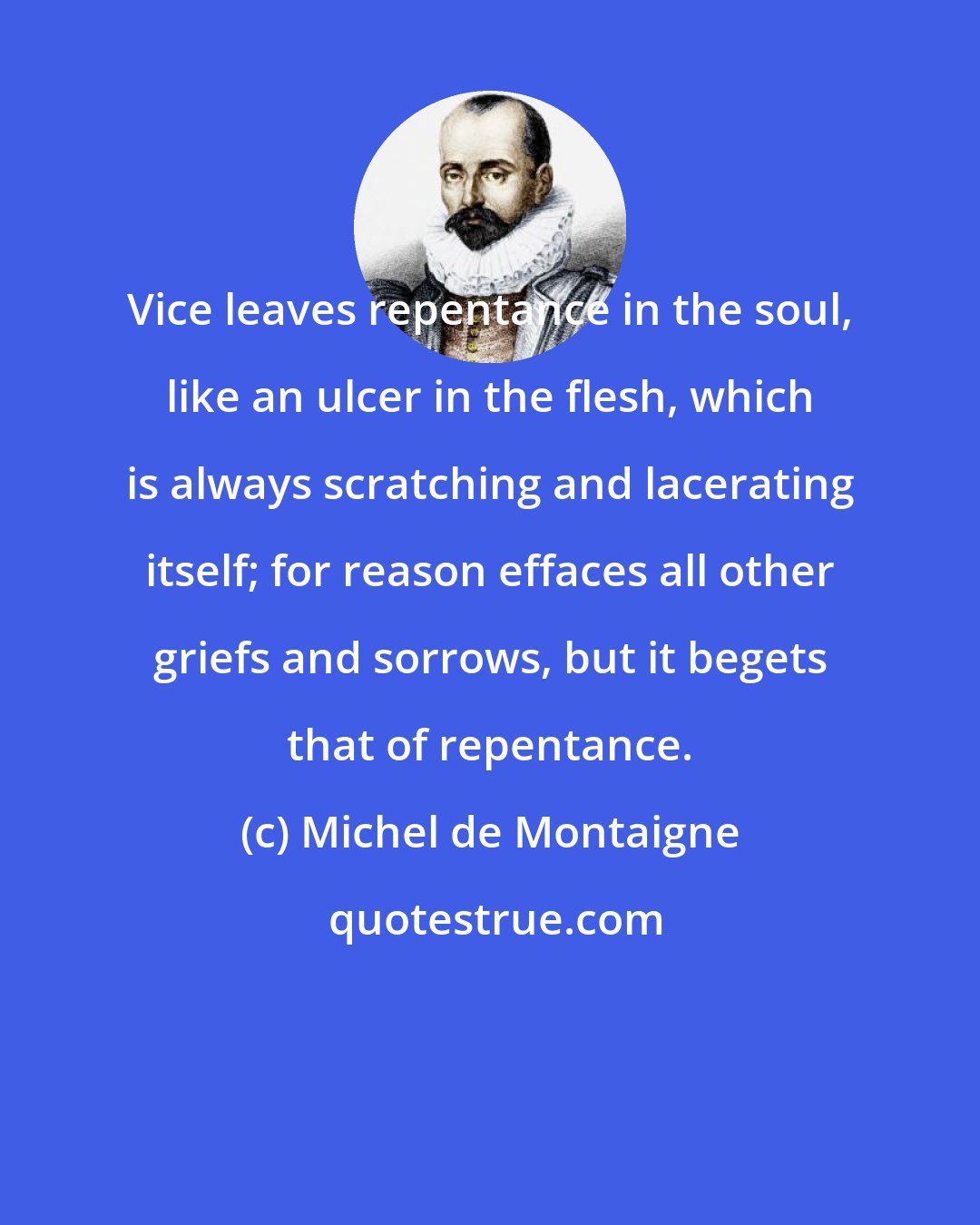 Michel de Montaigne: Vice leaves repentance in the soul, like an ulcer in the flesh, which is always scratching and lacerating itself; for reason effaces all other griefs and sorrows, but it begets that of repentance.