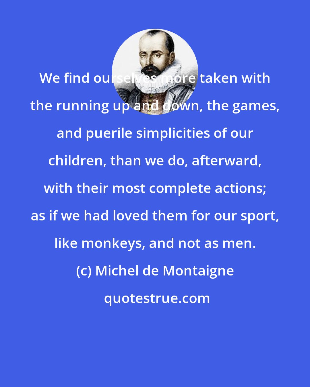 Michel de Montaigne: We find ourselves more taken with the running up and down, the games, and puerile simplicities of our children, than we do, afterward, with their most complete actions; as if we had loved them for our sport, like monkeys, and not as men.