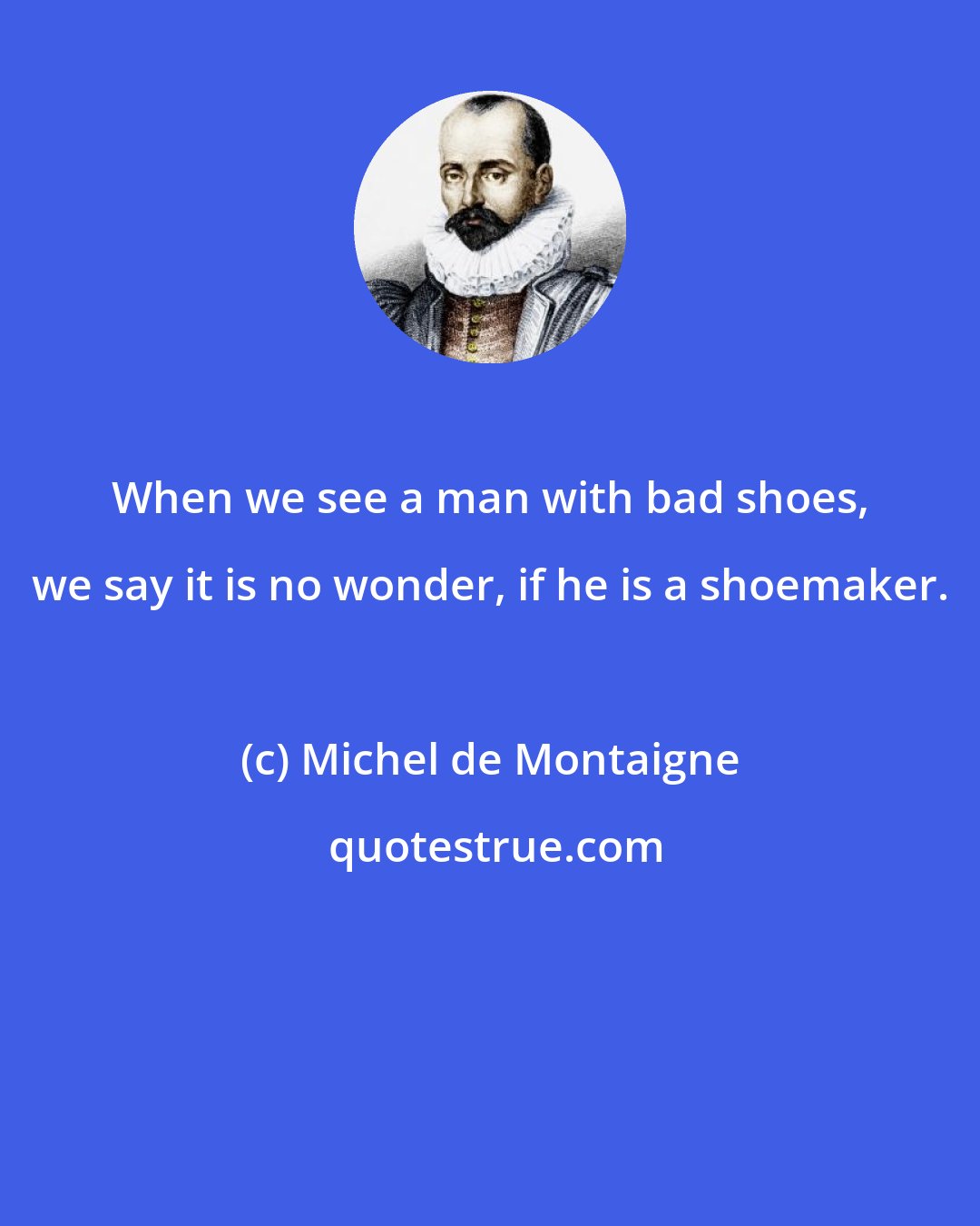 Michel de Montaigne: When we see a man with bad shoes, we say it is no wonder, if he is a shoemaker.