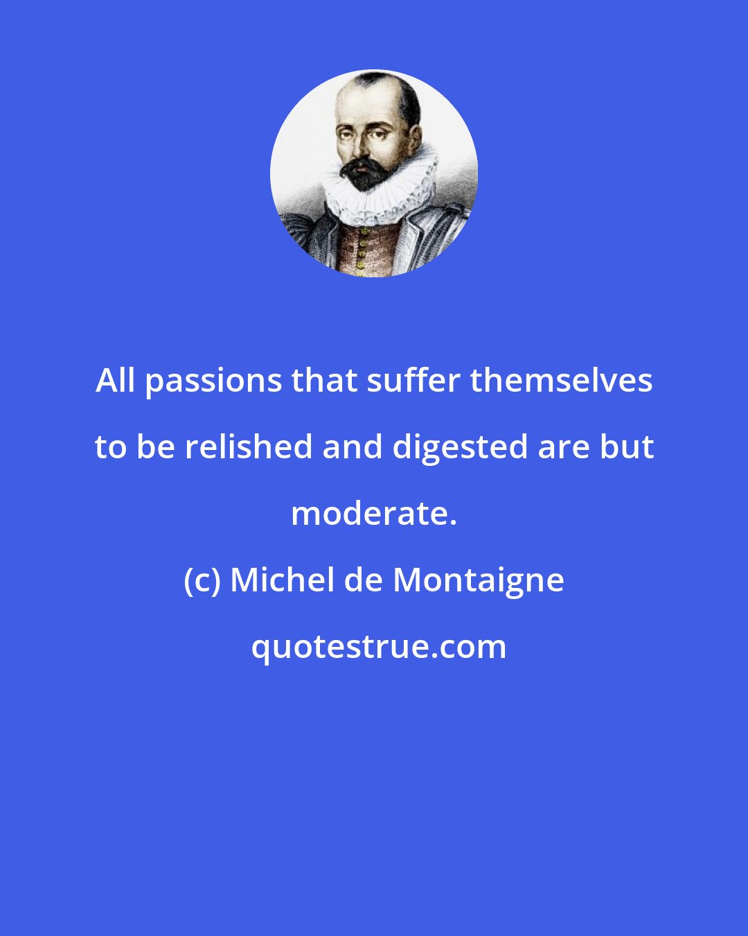 Michel de Montaigne: All passions that suffer themselves to be relished and digested are but moderate.