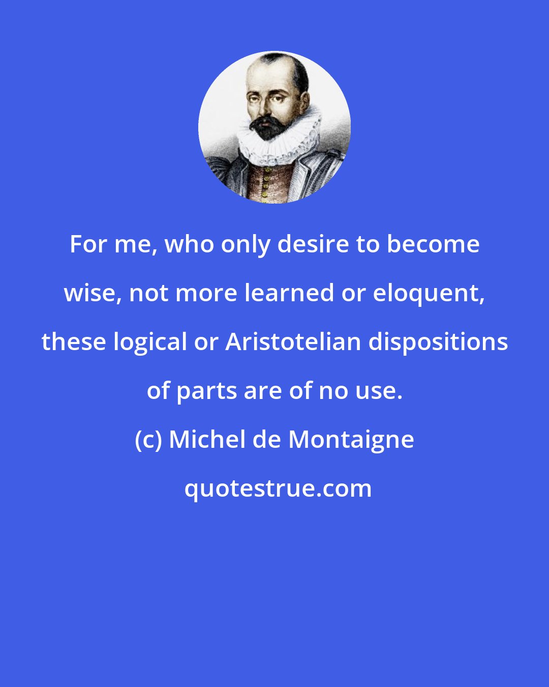 Michel de Montaigne: For me, who only desire to become wise, not more learned or eloquent, these logical or Aristotelian dispositions of parts are of no use.