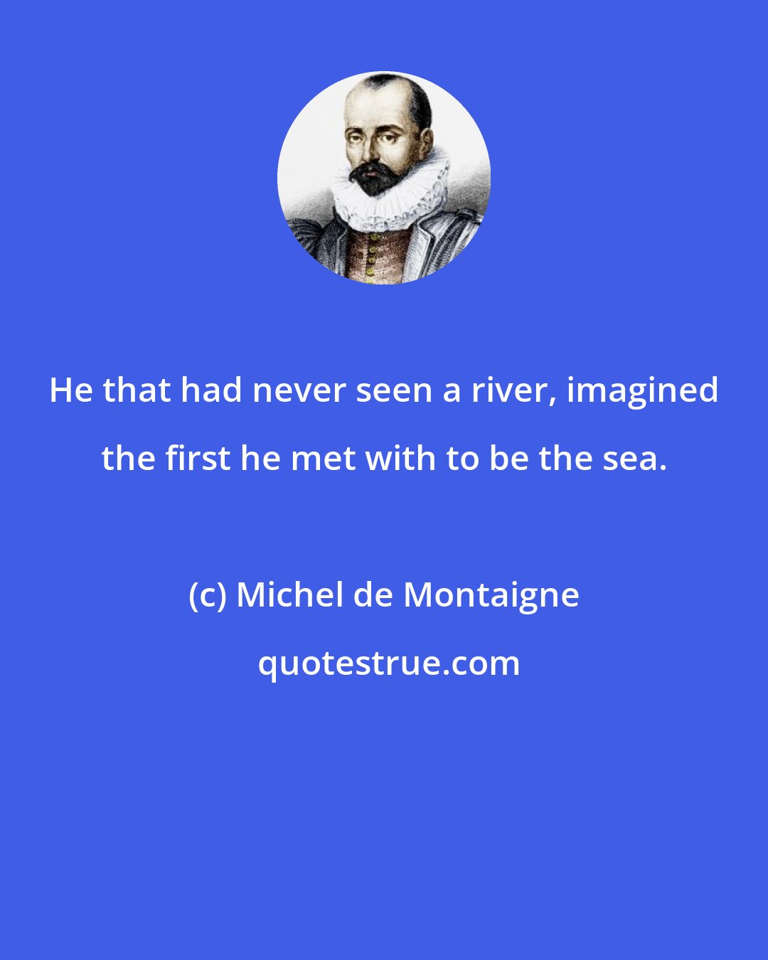 Michel de Montaigne: He that had never seen a river, imagined the first he met with to be the sea.