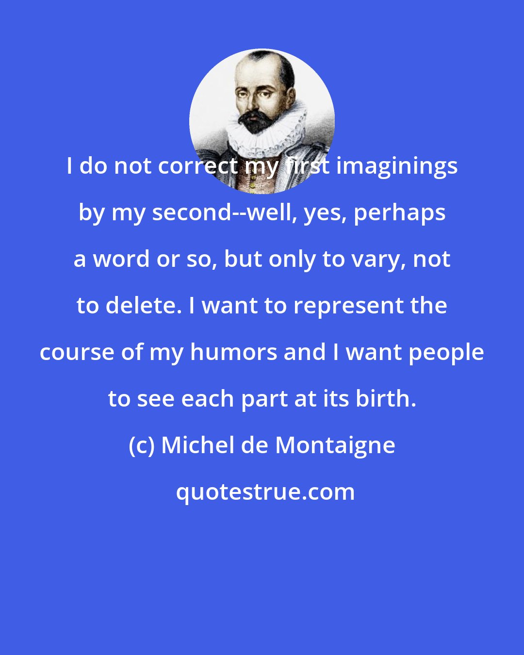 Michel de Montaigne: I do not correct my first imaginings by my second--well, yes, perhaps a word or so, but only to vary, not to delete. I want to represent the course of my humors and I want people to see each part at its birth.